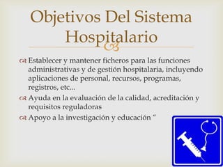 Objetivos Del Sistema
       Hospitalario
             
 Establecer y mantener ficheros para las funciones
  administrativas y de gestión hospitalaria, incluyendo
  aplicaciones de personal, recursos, programas,
  registros, etc...
 Ayuda en la evaluación de la calidad, acreditación y
  requisitos reguladoras
 Apoyo a la investigación y educación “
 