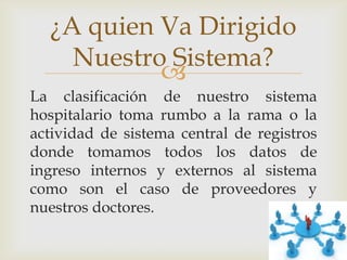 ¿A quien Va Dirigido
    Nuestro Sistema?
           
La clasificación de nuestro sistema
hospitalario toma rumbo a la rama o la
actividad de sistema central de registros
donde tomamos todos los datos de
ingreso internos y externos al sistema
como son el caso de proveedores y
nuestros doctores.
 