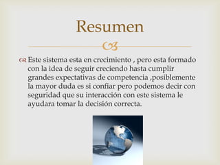 Resumen
                    
 Este sistema esta en crecimiento , pero esta formado
  con la idea de seguir creciendo hasta cumplir
  grandes expectativas de competencia ,posiblemente
  la mayor duda es si confiar pero podemos decir con
  seguridad que su interacción con este sistema le
  ayudara tomar la decisión correcta.
 