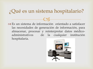 ¿Qué es un sistema hospitalario?
                        
 Es un sistema de información orientado a satisfacer
  las necesidades de generación de información, para
  almacenar, procesar y reinterpretar datos médico-
  administrativos     de la cualquier institución
  hospitalaria.
 