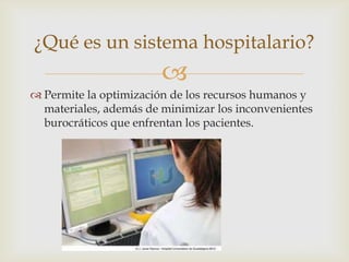 ¿Qué es un sistema hospitalario?
                        
 Permite la optimización de los recursos humanos y
  materiales, además de minimizar los inconvenientes
  burocráticos que enfrentan los pacientes.
 