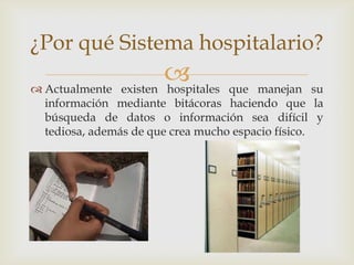 ¿Por qué Sistema hospitalario?

 Actualmente
                       
               existen hospitales  que manejan su
  información mediante bitácoras haciendo que la
  búsqueda de datos o información sea difícil y
  tediosa, además de que crea mucho espacio físico.
 