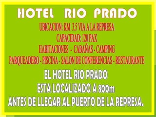 HOTEL  RIO  PRADO UBICACION: KM  3.5 VIA A LA REPRESA CAPACIDAD: 120 PAX  HABITACIONES  -  CABAÑAS - CAMPING PARQUEADERO - PISCINA - SALON DE CONFERENCIAS - RESTAURANTE EL HOTEL RIO PRADO  ESTA LOCALIZADO A 800m  ANTES DE LLEGAR AL PUERTO DE LA REPRESA. 