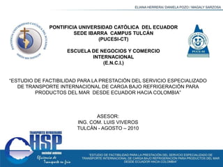 PONTIFICIA UNIVERSIDAD CATÓLICA  DEL ECUADOR  SEDE IBARRA  CAMPUS TULCÁN (PUCESI-CT) ESCUELA DE NEGOCIOS Y COMERCIO INTERNACIONAL (E.N.C.I.) “ESTUDIO DE FACTIBILIDAD PARA LA PRESTACIÓN DEL SERVICIO ESPECIALIZADO DE TRANSPORTE INTERNACIONAL DE CARGA BAJO REFRIGERACIÓN PARA PRODUCTOS DEL MAR  DESDE ECUADOR HACIA COLOMBIA”   ASESOR: ING. COM. LUIS VIVEROS TULCÁN - AGOSTO – 2010 