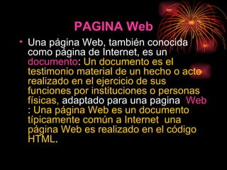 PAGINA Web Una página Web, también conocida como página de Internet, es un  documento :  Un documento es el testimonio material de un hecho o acto realizado en el ejercicio de sus funciones por instituciones o personas físicas,  adaptado para una pagina  Web :  Una página Web es un documento típicamente común a Internet  una página Web es realizado en el código HTML . 