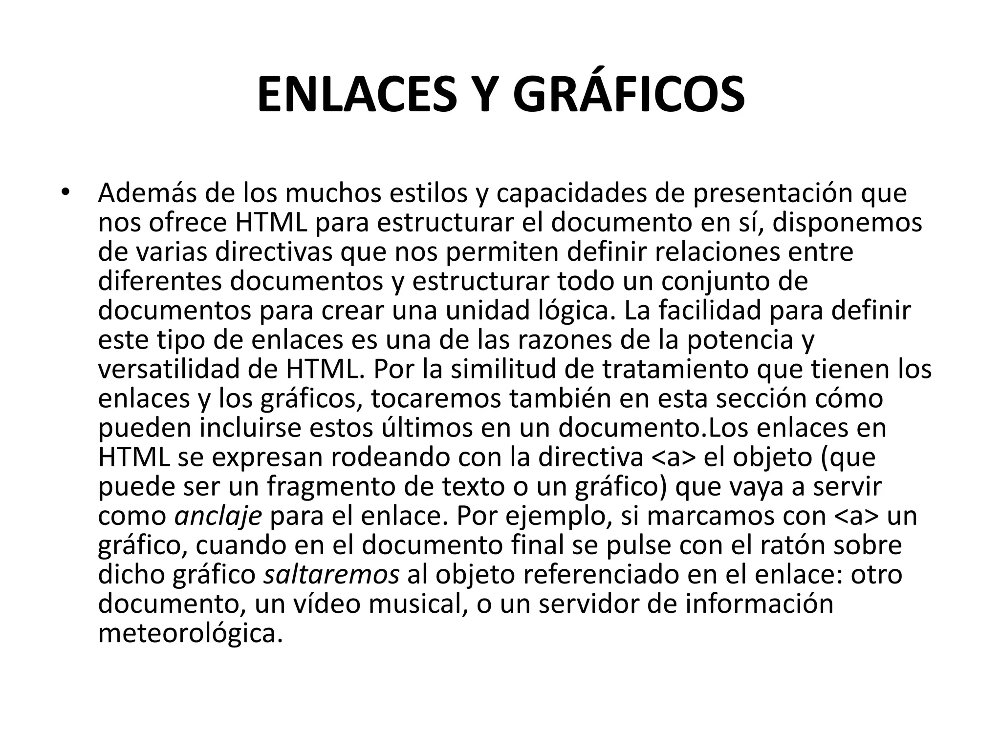 ENLACES Y GRÁFICOS
• Además de los muchos estilos y capacidades de presentación que
  nos ofrece HTML para estructurar el documento en sí, disponemos
  de varias directivas que nos permiten definir relaciones entre
  diferentes documentos y estructurar todo un conjunto de
  documentos para crear una unidad lógica. La facilidad para definir
  este tipo de enlaces es una de las razones de la potencia y
  versatilidad de HTML. Por la similitud de tratamiento que tienen los
  enlaces y los gráficos, tocaremos también en esta sección cómo
  pueden incluirse estos últimos en un documento.Los enlaces en
  HTML se expresan rodeando con la directiva <a> el objeto (que
  puede ser un fragmento de texto o un gráfico) que vaya a servir
  como anclaje para el enlace. Por ejemplo, si marcamos con <a> un
  gráfico, cuando en el documento final se pulse con el ratón sobre
  dicho gráfico saltaremos al objeto referenciado en el enlace: otro
  documento, un vídeo musical, o un servidor de información
  meteorológica.
 