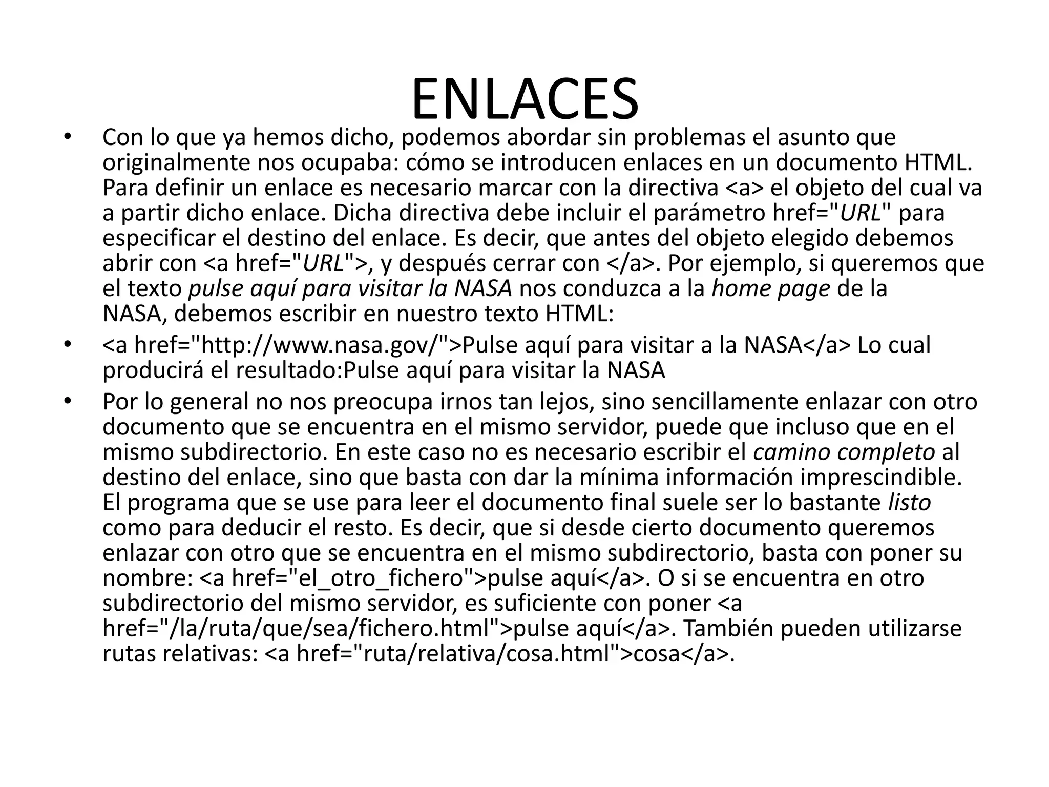 •
                                ENLACESproblemas el asunto que
    Con lo que ya hemos dicho, podemos abordar sin
    originalmente nos ocupaba: cómo se introducen enlaces en un documento HTML.
    Para definir un enlace es necesario marcar con la directiva <a> el objeto del cual va
    a partir dicho enlace. Dicha directiva debe incluir el parámetro href="URL" para
    especificar el destino del enlace. Es decir, que antes del objeto elegido debemos
    abrir con <a href="URL">, y después cerrar con </a>. Por ejemplo, si queremos que
    el texto pulse aquí para visitar la NASA nos conduzca a la home page de la
    NASA, debemos escribir en nuestro texto HTML:
•   <a href="http://www.nasa.gov/">Pulse aquí para visitar a la NASA</a> Lo cual
    producirá el resultado:Pulse aquí para visitar la NASA
•   Por lo general no nos preocupa irnos tan lejos, sino sencillamente enlazar con otro
    documento que se encuentra en el mismo servidor, puede que incluso que en el
    mismo subdirectorio. En este caso no es necesario escribir el camino completo al
    destino del enlace, sino que basta con dar la mínima información imprescindible.
    El programa que se use para leer el documento final suele ser lo bastante listo
    como para deducir el resto. Es decir, que si desde cierto documento queremos
    enlazar con otro que se encuentra en el mismo subdirectorio, basta con poner su
    nombre: <a href="el_otro_fichero">pulse aquí</a>. O si se encuentra en otro
    subdirectorio del mismo servidor, es suficiente con poner <a
    href="/la/ruta/que/sea/fichero.html">pulse aquí</a>. También pueden utilizarse
    rutas relativas: <a href="ruta/relativa/cosa.html">cosa</a>.
 