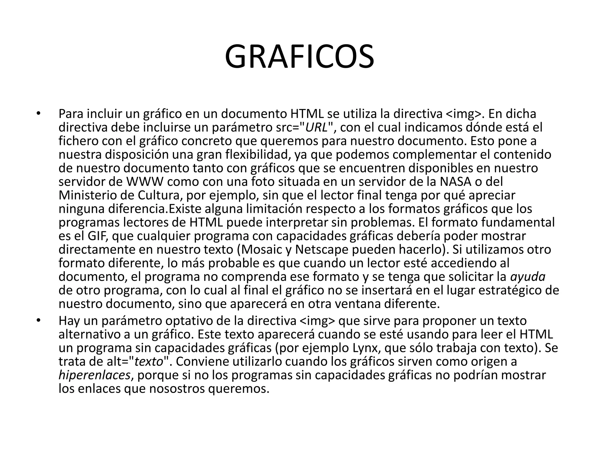 GRAFICOS
•   Para incluir un gráfico en un documento HTML se utiliza la directiva <img>. En dicha
    directiva debe incluirse un parámetro src="URL", con el cual indicamos dónde está el
    fichero con el gráfico concreto que queremos para nuestro documento. Esto pone a
    nuestra disposición una gran flexibilidad, ya que podemos complementar el contenido
    de nuestro documento tanto con gráficos que se encuentren disponibles en nuestro
    servidor de WWW como con una foto situada en un servidor de la NASA o del
    Ministerio de Cultura, por ejemplo, sin que el lector final tenga por qué apreciar
    ninguna diferencia.Existe alguna limitación respecto a los formatos gráficos que los
    programas lectores de HTML puede interpretar sin problemas. El formato fundamental
    es el GIF, que cualquier programa con capacidades gráficas debería poder mostrar
    directamente en nuestro texto (Mosaic y Netscape pueden hacerlo). Si utilizamos otro
    formato diferente, lo más probable es que cuando un lector esté accediendo al
    documento, el programa no comprenda ese formato y se tenga que solicitar la ayuda
    de otro programa, con lo cual al final el gráfico no se insertará en el lugar estratégico de
    nuestro documento, sino que aparecerá en otra ventana diferente.
•   Hay un parámetro optativo de la directiva <img> que sirve para proponer un texto
    alternativo a un gráfico. Este texto aparecerá cuando se esté usando para leer el HTML
    un programa sin capacidades gráficas (por ejemplo Lynx, que sólo trabaja con texto). Se
    trata de alt="texto". Conviene utilizarlo cuando los gráficos sirven como origen a
    hiperenlaces, porque si no los programas sin capacidades gráficas no podrían mostrar
    los enlaces que nosostros queremos.
 