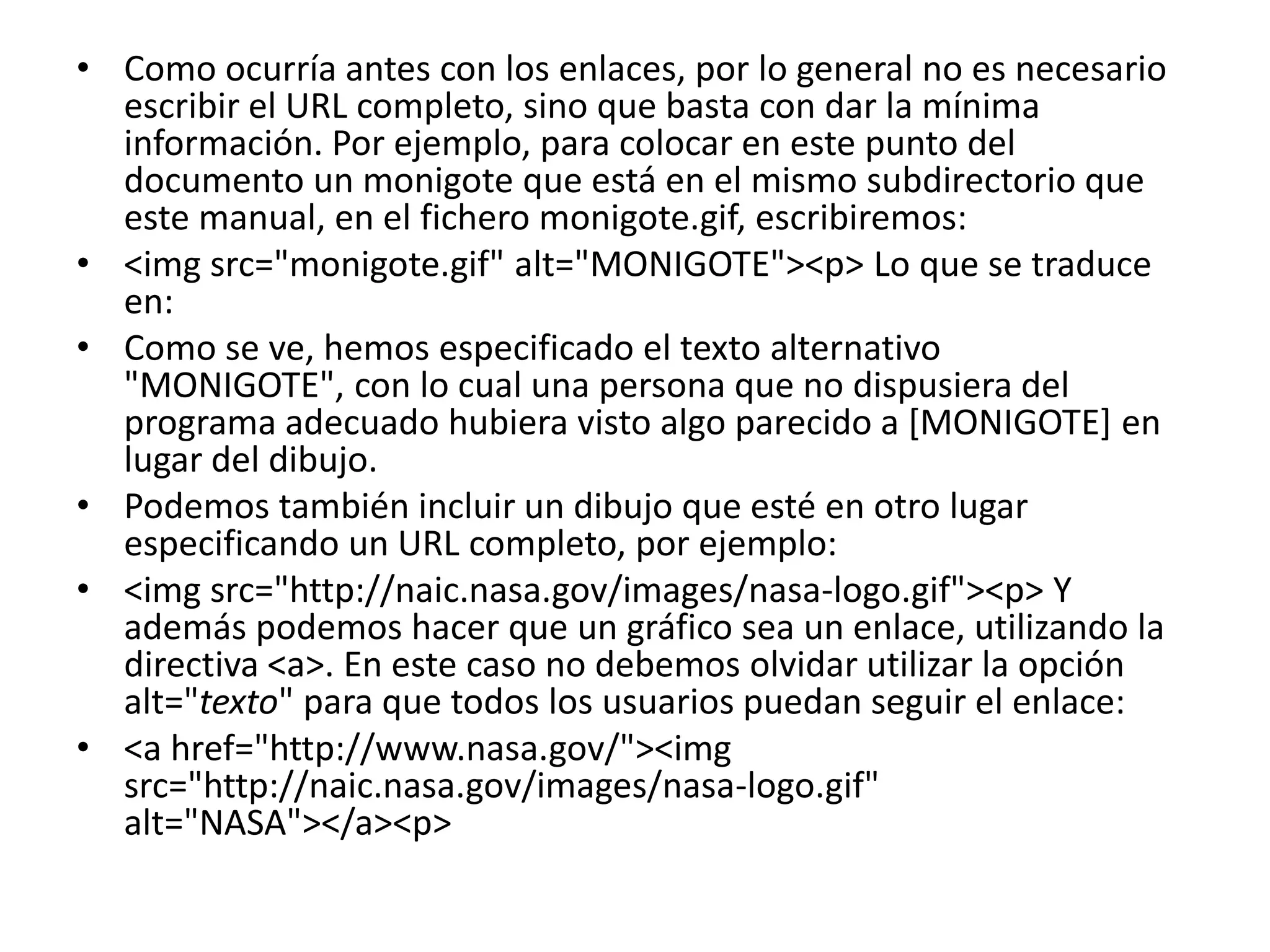 • Como ocurría antes con los enlaces, por lo general no es necesario
  escribir el URL completo, sino que basta con dar la mínima
  información. Por ejemplo, para colocar en este punto del
  documento un monigote que está en el mismo subdirectorio que
  este manual, en el fichero monigote.gif, escribiremos:
• <img src="monigote.gif" alt="MONIGOTE"><p> Lo que se traduce
  en:
• Como se ve, hemos especificado el texto alternativo
  "MONIGOTE", con lo cual una persona que no dispusiera del
  programa adecuado hubiera visto algo parecido a [MONIGOTE] en
  lugar del dibujo.
• Podemos también incluir un dibujo que esté en otro lugar
  especificando un URL completo, por ejemplo:
• <img src="http://naic.nasa.gov/images/nasa-logo.gif"><p> Y
  además podemos hacer que un gráfico sea un enlace, utilizando la
  directiva <a>. En este caso no debemos olvidar utilizar la opción
  alt="texto" para que todos los usuarios puedan seguir el enlace:
• <a href="http://www.nasa.gov/"><img
  src="http://naic.nasa.gov/images/nasa-logo.gif"
  alt="NASA"></a><p>
 