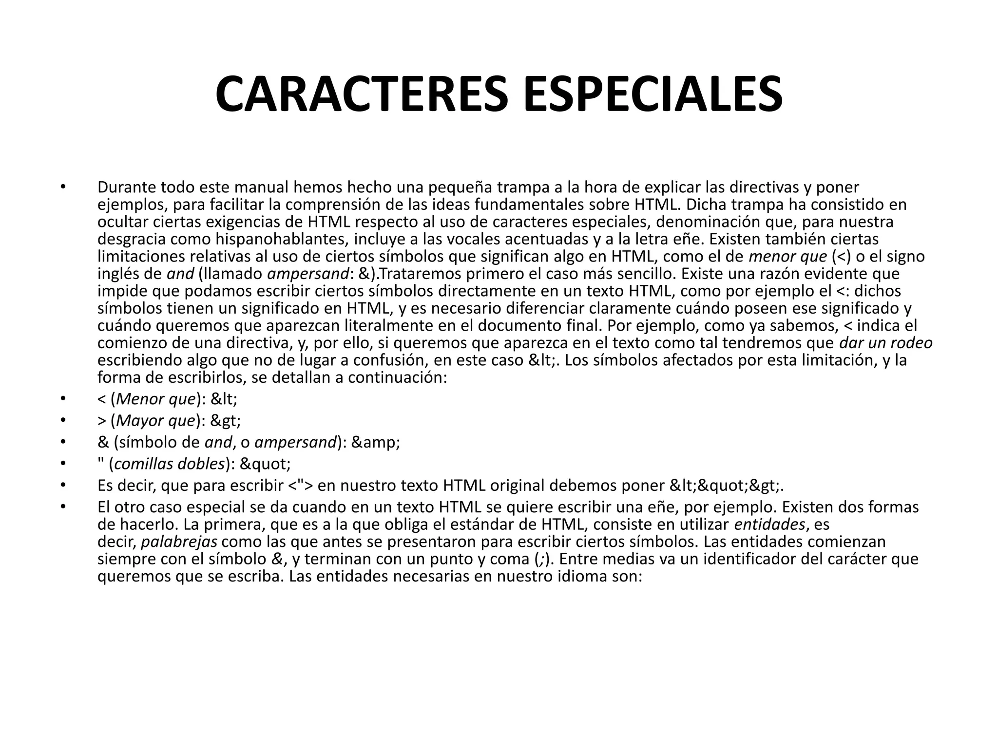 CARACTERES ESPECIALES
•   Durante todo este manual hemos hecho una pequeña trampa a la hora de explicar las directivas y poner
    ejemplos, para facilitar la comprensión de las ideas fundamentales sobre HTML. Dicha trampa ha consistido en
    ocultar ciertas exigencias de HTML respecto al uso de caracteres especiales, denominación que, para nuestra
    desgracia como hispanohablantes, incluye a las vocales acentuadas y a la letra eñe. Existen también ciertas
    limitaciones relativas al uso de ciertos símbolos que significan algo en HTML, como el de menor que (<) o el signo
    inglés de and (llamado ampersand: &).Trataremos primero el caso más sencillo. Existe una razón evidente que
    impide que podamos escribir ciertos símbolos directamente en un texto HTML, como por ejemplo el <: dichos
    símbolos tienen un significado en HTML, y es necesario diferenciar claramente cuándo poseen ese significado y
    cuándo queremos que aparezcan literalmente en el documento final. Por ejemplo, como ya sabemos, < indica el
    comienzo de una directiva, y, por ello, si queremos que aparezca en el texto como tal tendremos que dar un rodeo
    escribiendo algo que no de lugar a confusión, en este caso <. Los símbolos afectados por esta limitación, y la
    forma de escribirlos, se detallan a continuación:
•   < (Menor que): <
•   > (Mayor que): >
•   & (símbolo de and, o ampersand): &amp;
•   " (comillas dobles): "
•   Es decir, que para escribir <"> en nuestro texto HTML original debemos poner <">.
•   El otro caso especial se da cuando en un texto HTML se quiere escribir una eñe, por ejemplo. Existen dos formas
    de hacerlo. La primera, que es a la que obliga el estándar de HTML, consiste en utilizar entidades, es
    decir, palabrejas como las que antes se presentaron para escribir ciertos símbolos. Las entidades comienzan
    siempre con el símbolo &, y terminan con un punto y coma (;). Entre medias va un identificador del carácter que
    queremos que se escriba. Las entidades necesarias en nuestro idioma son:
 