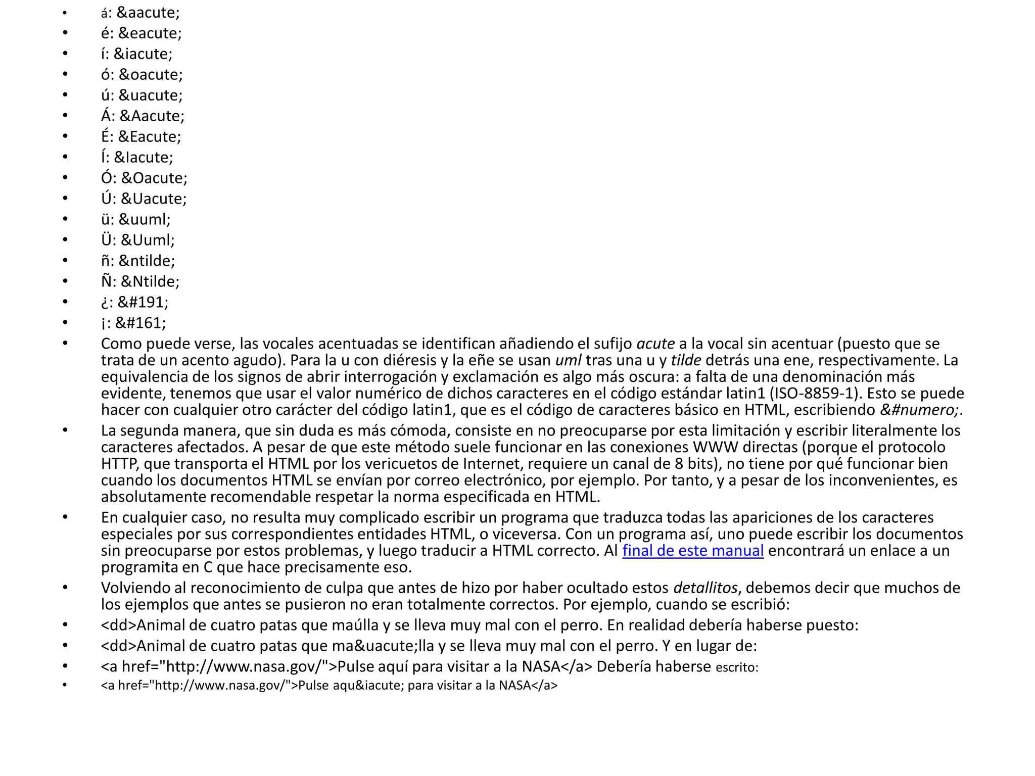 •   á: &aacute;
•   é: &eacute;
•   í: &iacute;
•   ó: &oacute;
•   ú: &uacute;
•   Á: &Aacute;
•   É: &Eacute;
•   Í: &Iacute;
•   Ó: &Oacute;
•   Ú: &Uacute;
•   ü: &uuml;
•   Ü: &Uuml;
•   ñ: &ntilde;
•   Ñ: &Ntilde;
•   ¿: ¿
•   ¡: ¡
•   Como puede verse, las vocales acentuadas se identifican añadiendo el sufijo acute a la vocal sin acentuar (puesto que se
    trata de un acento agudo). Para la u con diéresis y la eñe se usan uml tras una u y tilde detrás una ene, respectivamente. La
    equivalencia de los signos de abrir interrogación y exclamación es algo más oscura: a falta de una denominación más
    evidente, tenemos que usar el valor numérico de dichos caracteres en el código estándar latin1 (ISO-8859-1). Esto se puede
    hacer con cualquier otro carácter del código latin1, que es el código de caracteres básico en HTML, escribiendo &#numero;.
•   La segunda manera, que sin duda es más cómoda, consiste en no preocuparse por esta limitación y escribir literalmente los
    caracteres afectados. A pesar de que este método suele funcionar en las conexiones WWW directas (porque el protocolo
    HTTP, que transporta el HTML por los vericuetos de Internet, requiere un canal de 8 bits), no tiene por qué funcionar bien
    cuando los documentos HTML se envían por correo electrónico, por ejemplo. Por tanto, y a pesar de los inconvenientes, es
    absolutamente recomendable respetar la norma especificada en HTML.
•   En cualquier caso, no resulta muy complicado escribir un programa que traduzca todas las apariciones de los caracteres
    especiales por sus correspondientes entidades HTML, o viceversa. Con un programa así, uno puede escribir los documentos
    sin preocuparse por estos problemas, y luego traducir a HTML correcto. Al final de este manual encontrará un enlace a un
    programita en C que hace precisamente eso.
•   Volviendo al reconocimiento de culpa que antes de hizo por haber ocultado estos detallitos, debemos decir que muchos de
    los ejemplos que antes se pusieron no eran totalmente correctos. Por ejemplo, cuando se escribió:
•   <dd>Animal de cuatro patas que maúlla y se lleva muy mal con el perro. En realidad debería haberse puesto:
•   <dd>Animal de cuatro patas que ma&uacute;lla y se lleva muy mal con el perro. Y en lugar de:
•   <a href="http://www.nasa.gov/">Pulse aquí para visitar a la NASA</a> Debería haberse escrito:
•   <a href="http://www.nasa.gov/">Pulse aqu&iacute; para visitar a la NASA</a>
 