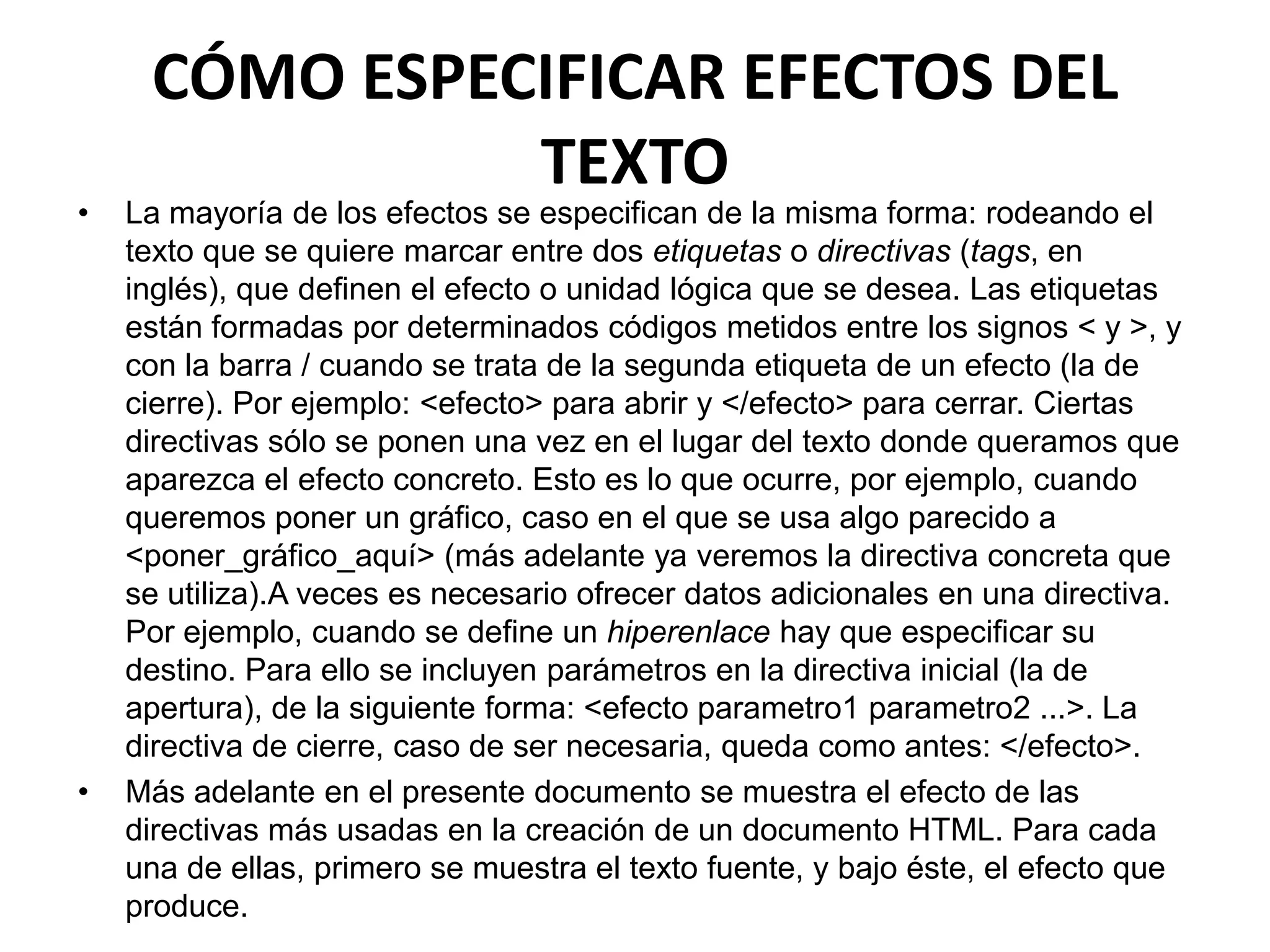 CÓMO ESPECIFICAR EFECTOS DEL
               TEXTO
•   La mayoría de los efectos se especifican de la misma forma: rodeando el
    texto que se quiere marcar entre dos etiquetas o directivas (tags, en
    inglés), que definen el efecto o unidad lógica que se desea. Las etiquetas
    están formadas por determinados códigos metidos entre los signos < y >, y
    con la barra / cuando se trata de la segunda etiqueta de un efecto (la de
    cierre). Por ejemplo: <efecto> para abrir y </efecto> para cerrar. Ciertas
    directivas sólo se ponen una vez en el lugar del texto donde queramos que
    aparezca el efecto concreto. Esto es lo que ocurre, por ejemplo, cuando
    queremos poner un gráfico, caso en el que se usa algo parecido a
    <poner_gráfico_aquí> (más adelante ya veremos la directiva concreta que
    se utiliza).A veces es necesario ofrecer datos adicionales en una directiva.
    Por ejemplo, cuando se define un hiperenlace hay que especificar su
    destino. Para ello se incluyen parámetros en la directiva inicial (la de
    apertura), de la siguiente forma: <efecto parametro1 parametro2 ...>. La
    directiva de cierre, caso de ser necesaria, queda como antes: </efecto>.
•   Más adelante en el presente documento se muestra el efecto de las
    directivas más usadas en la creación de un documento HTML. Para cada
    una de ellas, primero se muestra el texto fuente, y bajo éste, el efecto que
    produce.
 