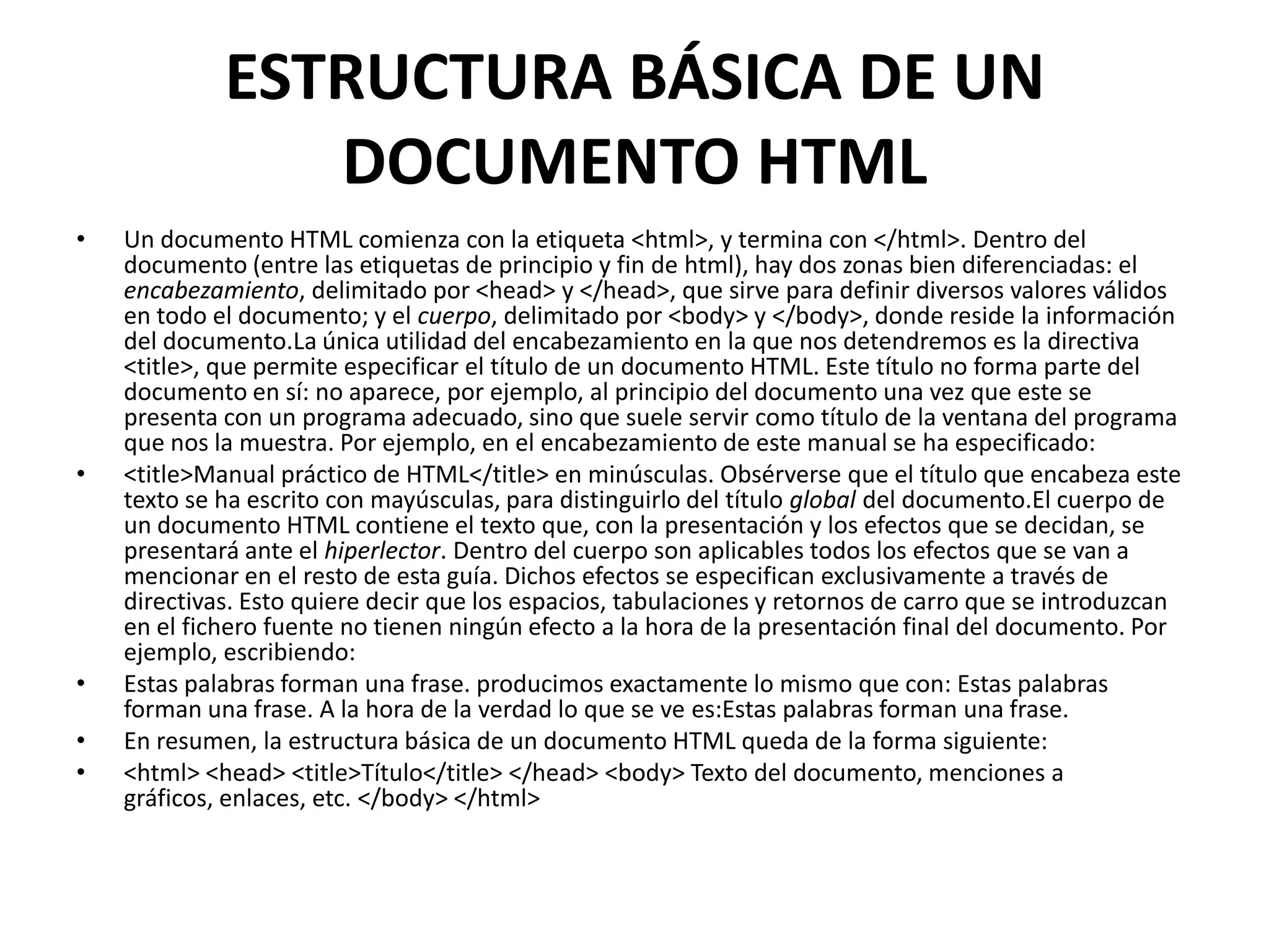 ESTRUCTURA BÁSICA DE UN
                DOCUMENTO HTML
•   Un documento HTML comienza con la etiqueta <html>, y termina con </html>. Dentro del
    documento (entre las etiquetas de principio y fin de html), hay dos zonas bien diferenciadas: el
    encabezamiento, delimitado por <head> y </head>, que sirve para definir diversos valores válidos
    en todo el documento; y el cuerpo, delimitado por <body> y </body>, donde reside la información
    del documento.La única utilidad del encabezamiento en la que nos detendremos es la directiva
    <title>, que permite especificar el título de un documento HTML. Este título no forma parte del
    documento en sí: no aparece, por ejemplo, al principio del documento una vez que este se
    presenta con un programa adecuado, sino que suele servir como título de la ventana del programa
    que nos la muestra. Por ejemplo, en el encabezamiento de este manual se ha especificado:
•   <title>Manual práctico de HTML</title> en minúsculas. Obsérverse que el título que encabeza este
    texto se ha escrito con mayúsculas, para distinguirlo del título global del documento.El cuerpo de
    un documento HTML contiene el texto que, con la presentación y los efectos que se decidan, se
    presentará ante el hiperlector. Dentro del cuerpo son aplicables todos los efectos que se van a
    mencionar en el resto de esta guía. Dichos efectos se especifican exclusivamente a través de
    directivas. Esto quiere decir que los espacios, tabulaciones y retornos de carro que se introduzcan
    en el fichero fuente no tienen ningún efecto a la hora de la presentación final del documento. Por
    ejemplo, escribiendo:
•   Estas palabras forman una frase. producimos exactamente lo mismo que con: Estas palabras
    forman una frase. A la hora de la verdad lo que se ve es:Estas palabras forman una frase.
•   En resumen, la estructura básica de un documento HTML queda de la forma siguiente:
•   <html> <head> <title>Título</title> </head> <body> Texto del documento, menciones a
    gráficos, enlaces, etc. </body> </html>
 