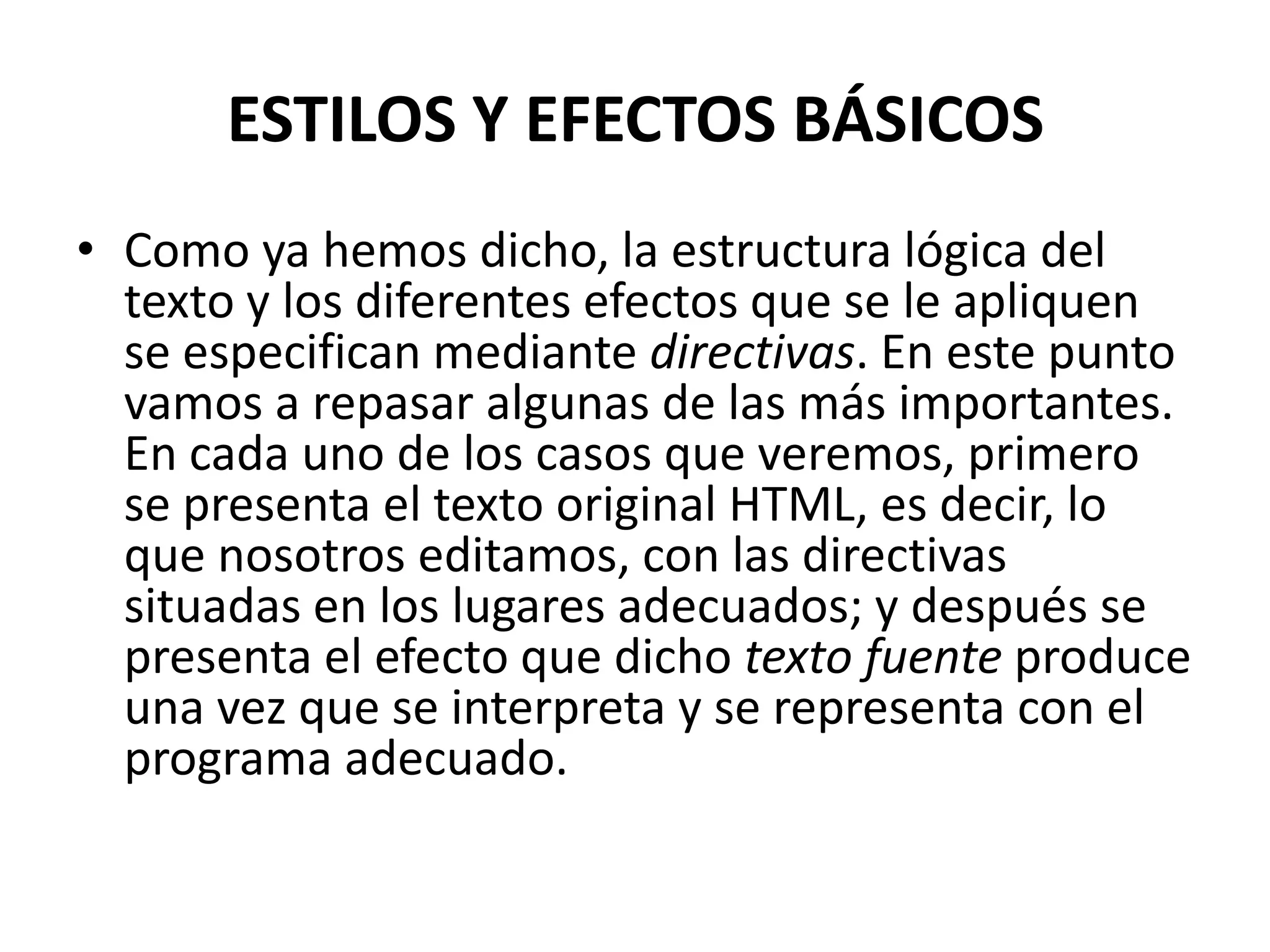 ESTILOS Y EFECTOS BÁSICOS
• Como ya hemos dicho, la estructura lógica del
  texto y los diferentes efectos que se le apliquen
  se especifican mediante directivas. En este punto
  vamos a repasar algunas de las más importantes.
  En cada uno de los casos que veremos, primero
  se presenta el texto original HTML, es decir, lo
  que nosotros editamos, con las directivas
  situadas en los lugares adecuados; y después se
  presenta el efecto que dicho texto fuente produce
  una vez que se interpreta y se representa con el
  programa adecuado.
 