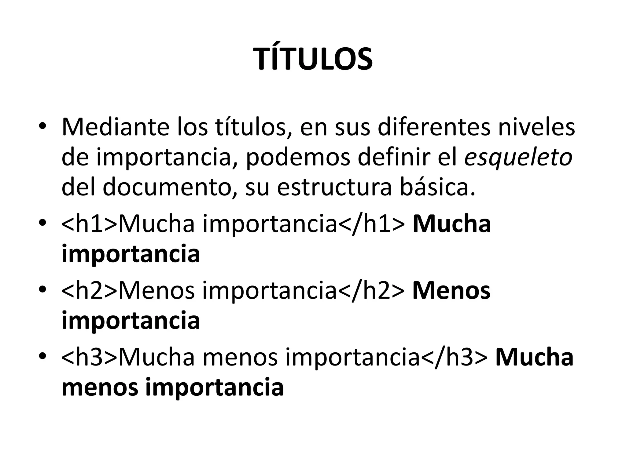 TÍTULOS
• Mediante los títulos, en sus diferentes niveles
  de importancia, podemos definir el esqueleto
  del documento, su estructura básica.
• <h1>Mucha importancia</h1> Mucha
  importancia
• <h2>Menos importancia</h2> Menos
  importancia
• <h3>Mucha menos importancia</h3> Mucha
  menos importancia
 