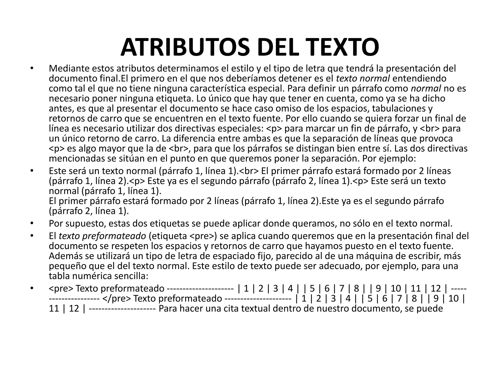 ATRIBUTOS DEL TEXTO
•   Mediante estos atributos determinamos el estilo y el tipo de letra que tendrá la presentación del
    documento final.El primero en el que nos deberíamos detener es el texto normal entendiendo
    como tal el que no tiene ninguna característica especial. Para definir un párrafo como normal no es
    necesario poner ninguna etiqueta. Lo único que hay que tener en cuenta, como ya se ha dicho
    antes, es que al presentar el documento se hace caso omiso de los espacios, tabulaciones y
    retornos de carro que se encuentren en el texto fuente. Por ello cuando se quiera forzar un final de
    línea es necesario utilizar dos directivas especiales: <p> para marcar un fin de párrafo, y <br> para
    un único retorno de carro. La diferencia entre ambas es que la separación de líneas que provoca
    <p> es algo mayor que la de <br>, para que los párrafos se distingan bien entre sí. Las dos directivas
    mencionadas se sitúan en el punto en que queremos poner la separación. Por ejemplo:
•   Este será un texto normal (párrafo 1, línea 1).<br> El primer párrafo estará formado por 2 líneas
    (párrafo 1, línea 2).<p> Este ya es el segundo párrafo (párrafo 2, línea 1).<p> Este será un texto
    normal (párrafo 1, línea 1).
    El primer párrafo estará formado por 2 líneas (párrafo 1, línea 2).Este ya es el segundo párrafo
    (párrafo 2, línea 1).
•   Por supuesto, estas dos etiquetas se puede aplicar donde queramos, no sólo en el texto normal.
•   El texto preformateado (etiqueta <pre>) se aplica cuando queremos que en la presentación final del
    documento se respeten los espacios y retornos de carro que hayamos puesto en el texto fuente.
    Además se utilizará un tipo de letra de espaciado fijo, parecido al de una máquina de escribir, más
    pequeño que el del texto normal. Este estilo de texto puede ser adecuado, por ejemplo, para una
    tabla numérica sencilla:
•   <pre> Texto preformateado --------------------- | 1 | 2 | 3 | 4 | | 5 | 6 | 7 | 8 | | 9 | 10 | 11 | 12 | -----
    ---------------- </pre> Texto preformateado --------------------- | 1 | 2 | 3 | 4 | | 5 | 6 | 7 | 8 | | 9 | 10 |
    11 | 12 | --------------------- Para hacer una cita textual dentro de nuestro documento, se puede
 