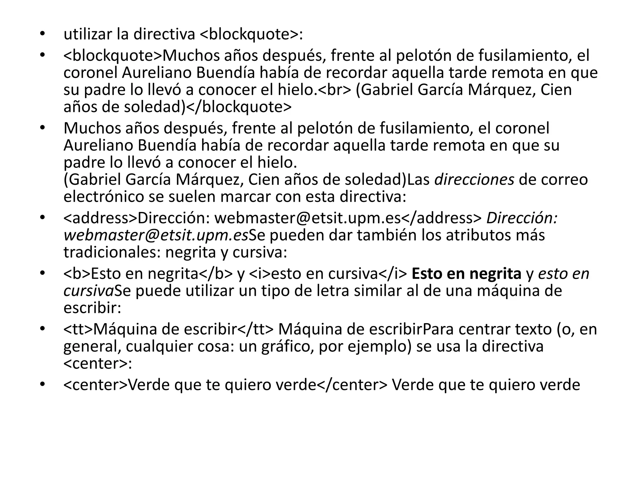 • utilizar la directiva <blockquote>:
• <blockquote>Muchos años después, frente al pelotón de fusilamiento, el
  coronel Aureliano Buendía había de recordar aquella tarde remota en que
  su padre lo llevó a conocer el hielo.<br> (Gabriel García Márquez, Cien
  años de soledad)</blockquote>
• Muchos años después, frente al pelotón de fusilamiento, el coronel
  Aureliano Buendía había de recordar aquella tarde remota en que su
  padre lo llevó a conocer el hielo.
  (Gabriel García Márquez, Cien años de soledad)Las direcciones de correo
  electrónico se suelen marcar con esta directiva:
• <address>Dirección: webmaster@etsit.upm.es</address> Dirección:
  webmaster@etsit.upm.esSe pueden dar también los atributos más
  tradicionales: negrita y cursiva:
• <b>Esto en negrita</b> y <i>esto en cursiva</i> Esto en negrita y esto en
  cursivaSe puede utilizar un tipo de letra similar al de una máquina de
  escribir:
• <tt>Máquina de escribir</tt> Máquina de escribirPara centrar texto (o, en
  general, cualquier cosa: un gráfico, por ejemplo) se usa la directiva
  <center>:
• <center>Verde que te quiero verde</center> Verde que te quiero verde
 