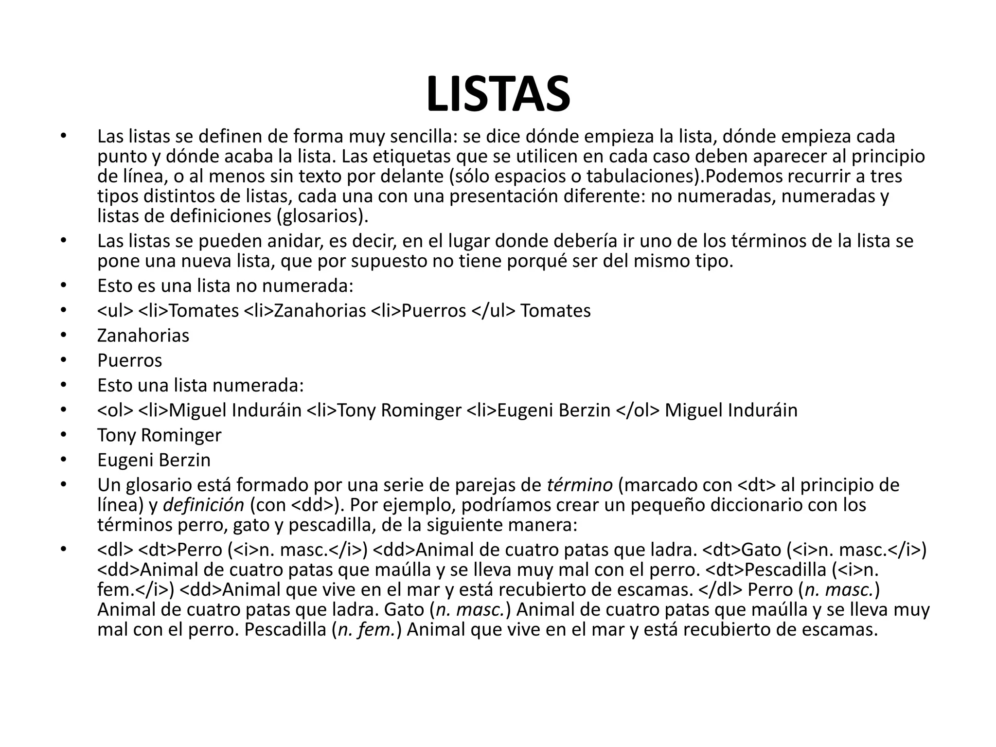 LISTAS
•   Las listas se definen de forma muy sencilla: se dice dónde empieza la lista, dónde empieza cada
    punto y dónde acaba la lista. Las etiquetas que se utilicen en cada caso deben aparecer al principio
    de línea, o al menos sin texto por delante (sólo espacios o tabulaciones).Podemos recurrir a tres
    tipos distintos de listas, cada una con una presentación diferente: no numeradas, numeradas y
    listas de definiciones (glosarios).
•   Las listas se pueden anidar, es decir, en el lugar donde debería ir uno de los términos de la lista se
    pone una nueva lista, que por supuesto no tiene porqué ser del mismo tipo.
•   Esto es una lista no numerada:
•   <ul> <li>Tomates <li>Zanahorias <li>Puerros </ul> Tomates
•   Zanahorias
•   Puerros
•   Esto una lista numerada:
•   <ol> <li>Miguel Induráin <li>Tony Rominger <li>Eugeni Berzin </ol> Miguel Induráin
•   Tony Rominger
•   Eugeni Berzin
•   Un glosario está formado por una serie de parejas de término (marcado con <dt> al principio de
    línea) y definición (con <dd>). Por ejemplo, podríamos crear un pequeño diccionario con los
    términos perro, gato y pescadilla, de la siguiente manera:
•   <dl> <dt>Perro (<i>n. masc.</i>) <dd>Animal de cuatro patas que ladra. <dt>Gato (<i>n. masc.</i>)
    <dd>Animal de cuatro patas que maúlla y se lleva muy mal con el perro. <dt>Pescadilla (<i>n.
    fem.</i>) <dd>Animal que vive en el mar y está recubierto de escamas. </dl> Perro (n. masc.)
    Animal de cuatro patas que ladra. Gato (n. masc.) Animal de cuatro patas que maúlla y se lleva muy
    mal con el perro. Pescadilla (n. fem.) Animal que vive en el mar y está recubierto de escamas.
 