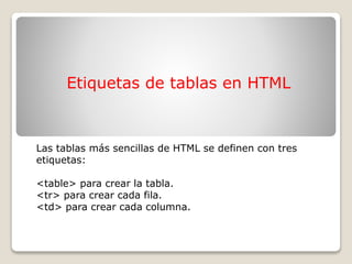 Etiquetas de tablas en HTML
Las tablas más sencillas de HTML se definen con tres
etiquetas:
<table> para crear la tabla.
<tr> para crear cada fila.
<td> para crear cada columna.
 