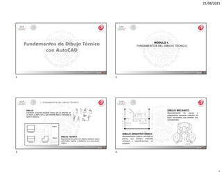 21/08/2023
MÓDULO 1.
FUNDAMENTOS DEL DIBUJO TÉCNICO
DIBUJO
Expresión Universal mediante trazos que se plasman en
un lienzo o plano (2D) y que trasmite ideas o mensajes a
quien lo observa.
DIBUJO TÉCNICO
Representación gráfica de objetos mediante trazos
universales, legibles y detallados que representan
objetos
1.- FUNDAMENTOS DEL DIBUJO TÉCNICO
DIBUJO ARQUITECTÓNICO
Representación gráfica y técnica en
planos, que señalan, mediante
símbolos y especificaciones, un
proyecto.
DIBUJO MECÁNICO
Representación de piezas o
maquinarias mediante métodos de
trazo universales que detallan sus
componentes.
1 2
3 4
 