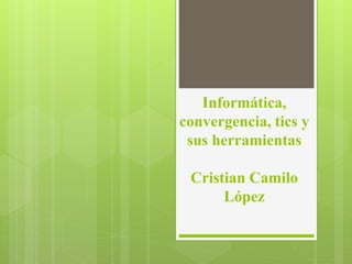 Informática,
convergencia, tics y
sus herramientas
Cristian Camilo
López
 