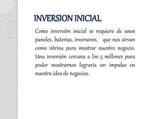 Como inversión inicial se requiere de unos
paneles, baterías, inversores, que nos sirvan
como vitrina para mostrar nuestro negocio.
Una inversión cercana a los 5 millones para
poder mostrarnos lograría un impulso en
nuestra idea de negocios.
INVERSION INICIAL
 