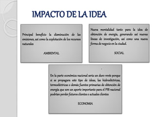 Principal beneficio la disminución de las
emisiones, así como la explotación de los recursos
naturales
AMBIENTAL
Nueva mentalidad tanto para la idea de
obtención de energía, generando así nuevas
líneas de investigación, así como una nueva
formade negocioen la ciudad.
SOCIAL
En la parte económica nacional seria un duro revés porque
si se propagara este tipo de ideas, las hidroeléctricas,
termoeléctricas o demás fuentes primarias de obtención de
energía que son un aporte importante para el PIB nacional
podrían perder futuros clienteso actuales clientes
ECONOMIA
.
IMPACTO DE LA IDEA
 