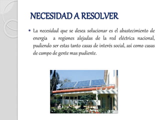  La necesidad que se desea solucionar es el abastecimiento de
energía a regiones alejadas de la red eléctrica nacional,
pudiendo ser estas tanto casas de interés social, así como casas
de campo de gente mas pudiente.
NECESIDAD A RESOLVER
 