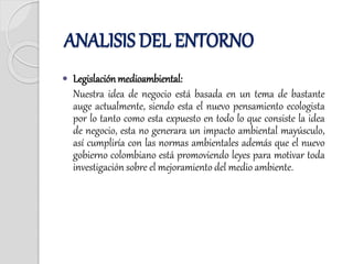  Legislaciónmedioambiental:
Nuestra idea de negocio está basada en un tema de bastante
auge actualmente, siendo esta el nuevo pensamiento ecologista
por lo tanto como esta expuesto en todo lo que consiste la idea
de negocio, esta no generara un impacto ambiental mayúsculo,
así cumpliría con las normas ambientales además que el nuevo
gobierno colombiano está promoviendo leyes para motivar toda
investigación sobre el mejoramiento del medio ambiente.
ANALISIS DEL ENTORNO
 