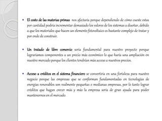  El costo de las materias primas nos afectaría porque dependiendo de cómo cueste estas
por cantidad podría incrementar demasiado los valores de los sistemas a diseñar, debido
a que los materiales que hacen un elemento fotovoltaico es bastante complejo de tratar y
por ende de construir.
 Un tratado de libre comercio sería fundamental para nuestro proyecto porque
lograríamos componentes a un precio más económico lo que haría una ampliación en
nuestro mercado porque los clientes tendrían más acceso a nuestros precios.
 Acceso a créditos en el sistema financiero se convertiría en una fortaleza para nuestro
negocio porque las empresas que se conforman fundamentadas en tecnologías de
energías renovables son realmente pequeñas o medianas empresas, por lo tanto lograr
créditos que hagan crecer más y más la empresa sería de gran ayuda para poder
mantenernos en el mercado.
 