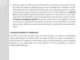  Siendo las energías renovables una ciencia relativamente nueva, podremos encontrar que en este tipo
de variables solo podemos ver fortalezas porque este tipo de tecnología está en desarrollo y cada día
saldrán mejoras tanto en la eficiencia de los sistemas como en lo compacto que puedan ser o también
el cómo aprovechar mejor la energía de luz por parte del sol. Por lo tanto variables como el estado del
arte sería positiva debido a que personas paralelas a nosotros sea en nuestro país o en nuestra región
continental crearían desarrollos nuevos, los cuales generarían nuevas ideas para nosotros. En tanto a
la inversión en investigación y desarrollo, más que para nosotros sea un avance significativo, esto sería
un aumento en la capacidad de los estudiantes de ingenierías de las universidades de la ciudad,
quienes podrían colaborar con nuestra empresa, además que se volverían parte de nuestra familia de
negocio.
VARIABLESECONÓMICASY AMBIENTALES
Para hablar de este punto solo podemos decir que nuestro proyecto es una solución a la problemática
ecológica ambiental que esta viviendo el mundo. Las energías renovables son el auge en la actualidad, en el
tema de las fuentes de energías por lo tanto nuestro proyecto es una gran fortaleza en tanto a las políticas
ambientales y lo que pueda ayudar con el medio ambiente. Por lo tanto cumpliríamos con todas las
variables posibles ambientales.
 