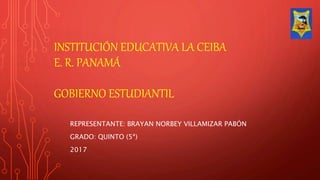 INSTITUCIÓN EDUCATIVA LA CEIBA
E. R. PANAMÁ
GOBIERNO ESTUDIANTIL
REPRESENTANTE: BRAYAN NORBEY VILLAMIZAR PABÓN
GRADO: QUINTO (5ª)
2017
 