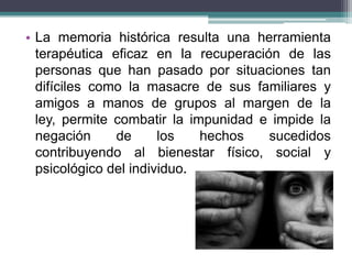 • La memoria histórica resulta una herramienta
terapéutica eficaz en la recuperación de las
personas que han pasado por situaciones tan
difíciles como la masacre de sus familiares y
amigos a manos de grupos al margen de la
ley, permite combatir la impunidad e impide la
negación de los hechos sucedidos
contribuyendo al bienestar físico, social y
psicológico del individuo.
 
