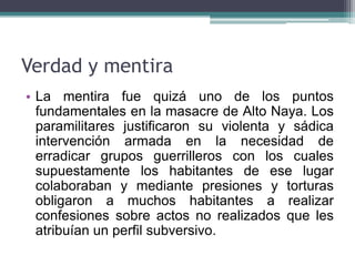 Verdad y mentira
• La mentira fue quizá uno de los puntos
fundamentales en la masacre de Alto Naya. Los
paramilitares justificaron su violenta y sádica
intervención armada en la necesidad de
erradicar grupos guerrilleros con los cuales
supuestamente los habitantes de ese lugar
colaboraban y mediante presiones y torturas
obligaron a muchos habitantes a realizar
confesiones sobre actos no realizados que les
atribuían un perfil subversivo.
 