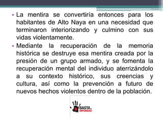 • La mentira se convertiría entonces para los
habitantes de Alto Naya en una necesidad que
terminaron interiorizando y culmino con sus
vidas violentamente.
• Mediante la recuperación de la memoria
histórica se destruye esa mentira creada por la
presión de un grupo armado, y se fomenta la
recuperación mental del individuo aterrizándolo
a su contexto histórico, sus creencias y
cultura, así como la prevención a futuro de
nuevos hechos violentos dentro de la población.
 