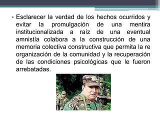 • Esclarecer la verdad de los hechos ocurridos y
evitar la promulgación de una mentira
institucionalizada a raíz de una eventual
amnistía colabora a la construcción de una
memoria colectiva constructiva que permita la re
organización de la comunidad y la recuperación
de las condiciones psicológicas que le fueron
arrebatadas.
 