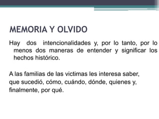 MEMORIA Y OLVIDO
Hay dos intencionalidades y, por lo tanto, por lo
menos dos maneras de entender y significar los
hechos histórico.
A las familias de las victimas les interesa saber,
que sucedió, cómo, cuándo, dónde, quienes y,
finalmente, por qué.
 