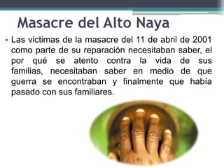 Masacre del Alto Naya
• Las victimas de la masacre del 11 de abril de 2001
como parte de su reparación necesitaban saber, el
por qué se atento contra la vida de sus
familias, necesitaban saber en medio de que
guerra se encontraban y finalmente que había
pasado con sus familiares.
 