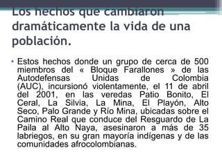 Los hechos que cambiaron
dramáticamente la vida de una
población.
• Estos hechos donde un grupo de cerca de 500
miembros del « Bloque Farallones » de las
Autodefensas Unidas de Colombia
(AUC), incursionó violentamente, el 11 de abril
del 2001, en las veredas Patio Bonito, El
Ceral, La Silvia, La Mina, El Playón, Alto
Seco, Palo Grande y Río Mina, ubicadas sobre el
Camino Real que conduce del Resguardo de La
Paila al Alto Naya, asesinaron a más de 35
labriegos, en su gran mayoría indígenas y de las
comunidades afrocolombianas.
 