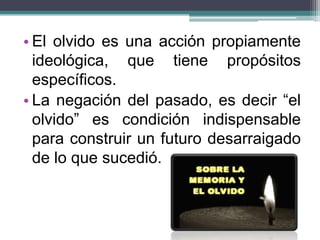 • El olvido es una acción propiamente
ideológica, que tiene propósitos
específicos.
• La negación del pasado, es decir “el
olvido” es condición indispensable
para construir un futuro desarraigado
de lo que sucedió.
 