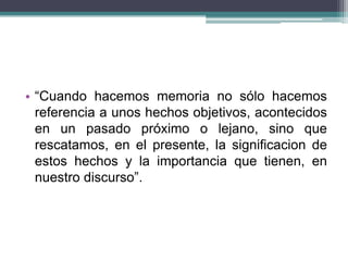 • “Cuando hacemos memoria no sólo hacemos
referencia a unos hechos objetivos, acontecidos
en un pasado próximo o lejano, sino que
rescatamos, en el presente, la significacion de
estos hechos y la importancia que tienen, en
nuestro discurso”.
 