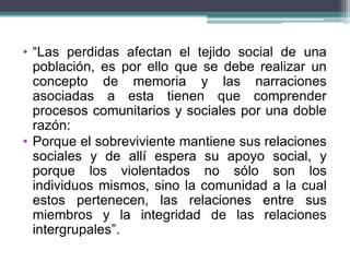 • “Las perdidas afectan el tejido social de una
población, es por ello que se debe realizar un
concepto de memoria y las narraciones
asociadas a esta tienen que comprender
procesos comunitarios y sociales por una doble
razón:
• Porque el sobreviviente mantiene sus relaciones
sociales y de allí espera su apoyo social, y
porque los violentados no sólo son los
individuos mismos, sino la comunidad a la cual
estos pertenecen, las relaciones entre sus
miembros y la integridad de las relaciones
intergrupales”.
 