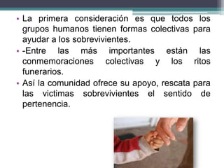 • La primera consideración es que todos los
grupos humanos tienen formas colectivas para
ayudar a los sobrevivientes.
• -Entre las más importantes están las
conmemoraciones colectivas y los ritos
funerarios.
• Así la comunidad ofrece su apoyo, rescata para
las victimas sobrevivientes el sentido de
pertenencia.
 