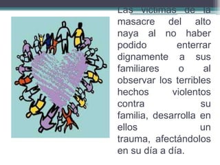 Las victimas de la
masacre del alto
naya al no haber
podido enterrar
dignamente a sus
familiares o al
observar los terribles
hechos violentos
contra su
familia, desarrolla en
ellos un
trauma, afectándolos
en su día a día.
 
