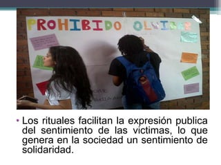 • Los rituales facilitan la expresión publica
del sentimiento de las victimas, lo que
genera en la sociedad un sentimiento de
solidaridad.
 