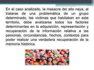 En el caso analizado, la masacre del alto naya, al
tratarse de una problemática de un grupo
determinado, las victimas que habitaban en este
territorio, debe analizarse todos los factores
determinantes en la adquisición, representación y
recuperación de la información relativa a las
personas, circunstancias, hechos, contextos para
poder realizar una verdadera recuperación de la
memoria histórica.
 