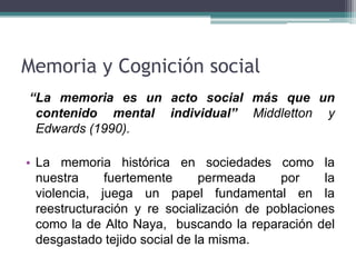 Memoria y Cognición social
“La memoria es un acto social más que un
contenido mental individual” Middletton y
Edwards (1990).
• La memoria histórica en sociedades como la
nuestra fuertemente permeada por la
violencia, juega un papel fundamental en la
reestructuración y re socialización de poblaciones
como la de Alto Naya, buscando la reparación del
desgastado tejido social de la misma.
 