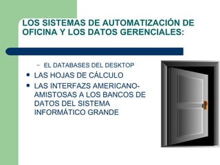 LOS SISTEMAS DE AUTOMATIZACIÓN DE OFICINA Y LOS DATOS GERENCIALES:  EL DATABASES DEL DESKTOP  LAS HOJAS DE CÁLCULO  LAS INTERFAZS AMERICANO-AMISTOSAS A LOS BANCOS DE DATOS DEL SISTEMA INFORMÁTICO GRANDE 