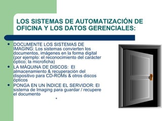 DOCUMENTE LOS SISTEMAS DE IMAGING: Los sistemas convierten los documentos, imágenes en la forma digital (por ejemplo: el reconocimiento del carácter óptico; la microficha)  LA MÁQUINA DE DISCOS:  El almacenamiento & recuperaciòn del dispositivo para CD-ROMs & otros discos ópticos  PONGA EN UN ÍNDICE EL SERVIDOR: El sistema de Imaging para guardar / recupere el documento  * LOS SISTEMAS DE AUTOMATIZACIÓN DE OFICINA Y LOS DATOS GERENCIALES: 