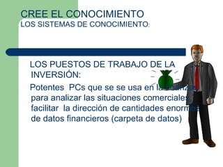 LOS PUESTOS DE TRABAJO DE LA INVERSIÓN:  Potentes  PCs que se se usa en la finanzas para analizar las situaciones comerciales, facilitar  la dirección de cantidades enormes de datos financieros (carpeta de datos)  CREE EL CONOCIMIENTO  LOS SISTEMAS DE CONOCIMIENTO : 